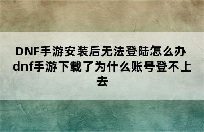 DNF手游安装后无法登陆怎么办 dnf手游下载了为什么账号登不上去